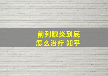 前列腺炎到底怎么治疗 知乎